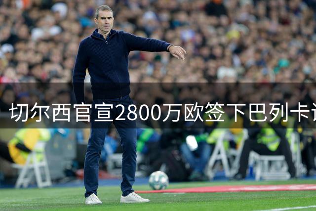 切尔西官宣2800万欧签下巴列卡诺主力左闸查瓦里亚